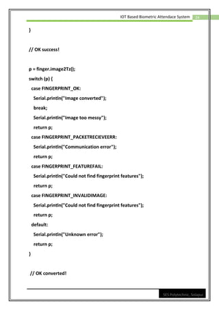 24
IOT Based Biometric Attendace System
SES Polytechnic, Solapur
}
// OK success!
p = finger.image2Tz();
switch (p) {
case FINGERPRINT_OK:
Serial.println("Image converted");
break;
Serial.println("Image too messy");
return p;
case FINGERPRINT_PACKETRECIEVEERR:
Serial.println("Communication error");
return p;
case FINGERPRINT_FEATUREFAIL:
Serial.println("Could not find fingerprint features");
return p;
case FINGERPRINT_INVALIDIMAGE:
Serial.println("Could not find fingerprint features");
return p;
default:
Serial.println("Unknown error");
return p;
}
// OK converted!
 