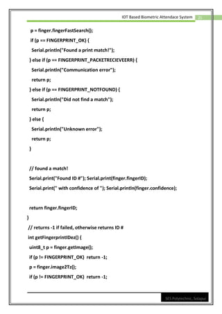25
IOT Based Biometric Attendace System
SES Polytechnic, Solapur
p = finger.fingerFastSearch();
if (p == FINGERPRINT_OK) {
Serial.println("Found a print match!");
} else if (p == FINGERPRINT_PACKETRECIEVEERR) {
Serial.println("Communication error");
return p;
} else if (p == FINGERPRINT_NOTFOUND) {
Serial.println("Did not find a match");
return p;
} else {
Serial.println("Unknown error");
return p;
}
// found a match!
Serial.print("Found ID #"); Serial.print(finger.fingerID);
Serial.print(" with confidence of "); Serial.println(finger.confidence);
return finger.fingerID;
}
// returns -1 if failed, otherwise returns ID #
int getFingerprintIDez() {
uint8_t p = finger.getImage();
if (p != FINGERPRINT_OK) return -1;
p = finger.image2Tz();
if (p != FINGERPRINT_OK) return -1;
 