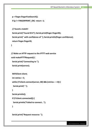26
IOT Based Biometric Attendace System
SES Polytechnic, Solapur
p = finger.fingerFastSearch();
if (p != FINGERPRINT_OK) return -1;
// found a match!
Serial.print("Found ID #"); Serial.print(finger.fingerID);
Serial.print(" with confidence of "); Serial.println(finger.confidence);
return finger.fingerID;
}
// Make an HTTP request to the IFTTT web service
void makeIFTTTRequest() {
Serial.print("Connecting to ");
Serial.print(server);
WiFiClient client;
int retries = 5;
while (!!!client.connect(server, 80) && (retries-- > 0)) {
Serial.print(".");
}
Serial.println();
if (!!!client.connected()) {
Serial.println("Failed to connect...");
}
Serial.print("Request resource: ");
 