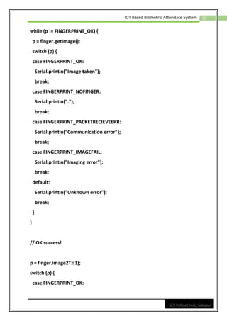 29
IOT Based Biometric Attendace System
SES Polytechnic, Solapur
while (p != FINGERPRINT_OK) {
p = finger.getImage();
switch (p) {
case FINGERPRINT_OK:
Serial.println("Image taken");
break;
case FINGERPRINT_NOFINGER:
Serial.println(".");
break;
case FINGERPRINT_PACKETRECIEVEERR:
Serial.println("Communication error");
break;
case FINGERPRINT_IMAGEFAIL:
Serial.println("Imaging error");
break;
default:
Serial.println("Unknown error");
break;
}
}
// OK success!
p = finger.image2Tz(1);
switch (p) {
case FINGERPRINT_OK:
 