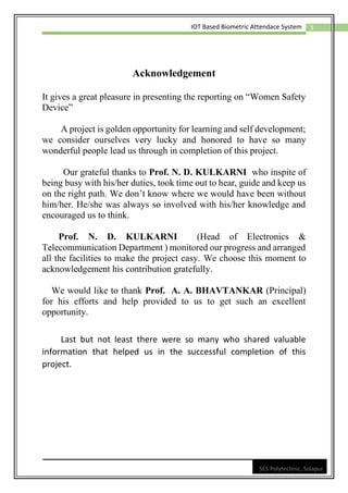 3
IOT Based Biometric Attendace System
SES Polytechnic, Solapur
Acknowledgement
It gives a great pleasure in presenting the reporting on “Women Safety
Device”
A project is golden opportunity for learning and self development;
we consider ourselves very lucky and honored to have so many
wonderful people lead us through in completion of this project.
Our grateful thanks to Prof. N. D. KULKARNI who inspite of
being busy with his/her duties, took time out to hear, guide and keep us
on the right path. We don’t know where we would have been without
him/her. He/she was always so involved with his/her knowledge and
encouraged us to think.
Prof. N. D. KULKARNI (Head of Electronics &
Telecommunication Department ) monitored our progress and arranged
all the facilities to make the project easy. We choose this moment to
acknowledgement his contribution gratefully.
We would like to thank Prof. A. A. BHAVTANKAR (Principal)
for his efforts and help provided to us to get such an excellent
opportunity.
Last but not least there were so many who shared valuable
information that helped us in the successful completion of this
project.
 