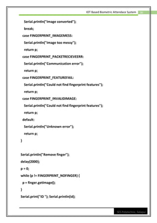30
IOT Based Biometric Attendace System
SES Polytechnic, Solapur
Serial.println("Image converted");
break;
case FINGERPRINT_IMAGEMESS:
Serial.println("Image too messy");
return p;
case FINGERPRINT_PACKETRECIEVEERR:
Serial.println("Communication error");
return p;
case FINGERPRINT_FEATUREFAIL:
Serial.println("Could not find fingerprint features");
return p;
case FINGERPRINT_INVALIDIMAGE:
Serial.println("Could not find fingerprint features");
return p;
default:
Serial.println("Unknown error");
return p;
}
Serial.println("Remove finger");
delay(2000);
p = 0;
while (p != FINGERPRINT_NOFINGER) {
p = finger.getImage();
}
Serial.print("ID "); Serial.println(id);
 