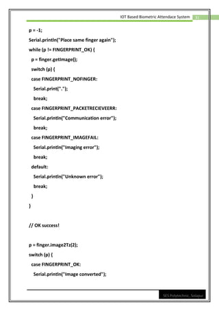 31
IOT Based Biometric Attendace System
SES Polytechnic, Solapur
p = -1;
Serial.println("Place same finger again");
while (p != FINGERPRINT_OK) {
p = finger.getImage();
switch (p) {
case FINGERPRINT_NOFINGER:
Serial.print(".");
break;
case FINGERPRINT_PACKETRECIEVEERR:
Serial.println("Communication error");
break;
case FINGERPRINT_IMAGEFAIL:
Serial.println("Imaging error");
break;
default:
Serial.println("Unknown error");
break;
}
}
// OK success!
p = finger.image2Tz(2);
switch (p) {
case FINGERPRINT_OK:
Serial.println("Image converted");
 