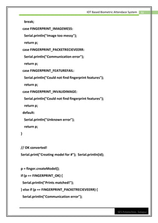 32
IOT Based Biometric Attendace System
SES Polytechnic, Solapur
break;
case FINGERPRINT_IMAGEMESS:
Serial.println("Image too messy");
return p;
case FINGERPRINT_PACKETRECIEVEERR:
Serial.println("Communication error");
return p;
case FINGERPRINT_FEATUREFAIL:
Serial.println("Could not find fingerprint features");
return p;
case FINGERPRINT_INVALIDIMAGE:
Serial.println("Could not find fingerprint features");
return p;
default:
Serial.println("Unknown error");
return p;
}
// OK converted!
Serial.print("Creating model for #"); Serial.println(id);
p = finger.createModel();
if (p == FINGERPRINT_OK) {
Serial.println("Prints matched!");
} else if (p == FINGERPRINT_PACKETRECIEVEERR) {
Serial.println("Communication error");
 