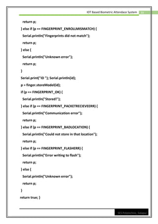 33
IOT Based Biometric Attendace System
SES Polytechnic, Solapur
return p;
} else if (p == FINGERPRINT_ENROLLMISMATCH) {
Serial.println("Fingerprints did not match");
return p;
} else {
Serial.println("Unknown error");
return p;
}
Serial.print("ID "); Serial.println(id);
p = finger.storeModel(id);
if (p == FINGERPRINT_OK) {
Serial.println("Stored!");
} else if (p == FINGERPRINT_PACKETRECIEVEERR) {
Serial.println("Communication error");
return p;
} else if (p == FINGERPRINT_BADLOCATION) {
Serial.println("Could not store in that location");
return p;
} else if (p == FINGERPRINT_FLASHERR) {
Serial.println("Error writing to flash");
return p;
} else {
Serial.println("Unknown error");
return p;
}
return true; }
 