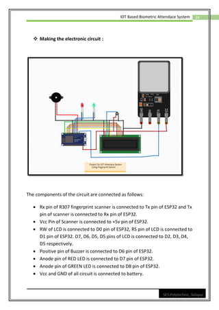 34
IOT Based Biometric Attendace System
SES Polytechnic, Solapur
❖ Making the electronic circuit :
The components of the circuit are connected as follows:
• Rx pin of R307 fingerprint scanner is connected to Tx pin of ESP32 and Tx
pin of scanner is connected to Rx pin of ESP32.
• Vcc Pin of Scanner is connected to +5v pin of ESP32.
• RW of LCD is connected to D0 pin of ESP32, RS pin of LCD is connected to
D1 pin of ESP32. D7, D6, D5, D5 pins of LCD is connected to D2, D3, D4,
D5 respectively.
• Positive pin of Buzzer is connected to D6 pin of ESP32.
• Anode pin of RED LED is connected to D7 pin of ESP32.
• Anode pin of GREEN LED is connected to D8 pin of ESP32.
• Vcc and GND of all circuit is connected to battery.
 