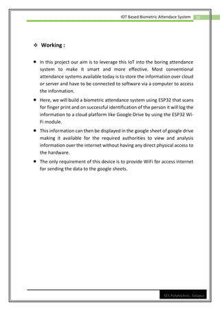 35
IOT Based Biometric Attendace System
SES Polytechnic, Solapur
❖ Working :
• In this project our aim is to leverage this IoT into the boring attendance
system to make it smart and more effective. Most conventional
attendance systems available today is to store the information over cloud
or server and have to be connected to software via a computer to access
the information.
• Here, we will build a biometric attendance system using ESP32 that scans
for finger print and on successful identification of the person it will log the
information to a cloud platform like Google Drive by using the ESP32 Wi-
Fi module.
• This information can then be displayed in the google sheet of google drive
making it available for the required authorities to view and analysis
information over the internet without having any direct physical access to
the hardware.
• The only requirement of this device is to provide WiFi for access internet
for sending the data to the google sheets.
 