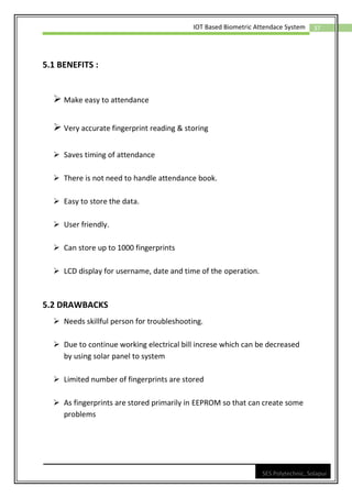 37
IOT Based Biometric Attendace System
SES Polytechnic, Solapur
5.1 BENEFITS :
➢ Make easy to attendance
➢ Very accurate fingerprint reading & storing
➢ Saves timing of attendance
➢ There is not need to handle attendance book.
➢ Easy to store the data.
➢ User friendly.
➢ Can store up to 1000 fingerprints
➢ LCD display for username, date and time of the operation.
5.2 DRAWBACKS
➢ Needs skillful person for troubleshooting.
➢ Due to continue working electrical bill increse which can be decreased
by using solar panel to system
➢ Limited number of fingerprints are stored
➢ As fingerprints are stored primarily in EEPROM so that can create some
problems
 