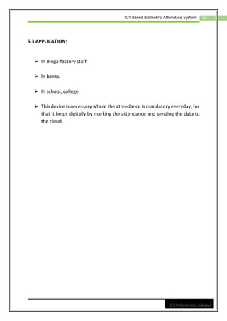 38
IOT Based Biometric Attendace System
SES Polytechnic, Solapur
5.3 APPLICATION:
➢ In mega-factory staff
➢ In banks.
➢ In school, college.
➢ This device is necessary where the attendance is mandatory everyday, for
that it helps digitally by marking the attendance and sending the data to
the cloud.
 