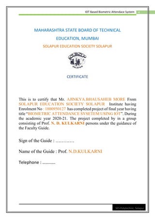 4
IOT Based Biometric Attendace System
SES Polytechnic, Solapur
MAHARASHTRA STATE BOARD OF TECHNICAL
EDUCATION, MUMBAI
SOLAPUR EDUCATION SOCIETY SOLAPUR
CERTIFICATE
This is to certify that Mr. AJINKYA.BHAUSAHEB MORE From
SOLAPUR EDUCATION SOCIETY SOLAPUR Institute having
Enrolment No : 1800950127 has completed project of final year having
title “BIOMETRIC ATTENDANCE SYSETEM USING IOT”. During
the academic year 2020-21. The project completed by in a group
consisting of Prof. N. D. KULKARNI persons under the guidance of
the Faculty Guide.
Sign of the Guide : …………
Name of the Guide : Prof. N.D.KULKARNI
Telephone : …………
 