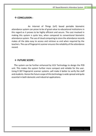 40
IOT Based Biometric Attendace System
SES Polytechnic, Solapur
❖ CONCLUSION :
An Internet of Things (IoT) based portable biometric
attendance system can prove to be of great value to educational institutions in
this regard as it proves to be highly efficient and secure. The cost involved in
making this system is quite less, when compared to conventional biometric
attendance system. The use of cloud computing to store the attendance records
makes all the data easy to access and retrieve as end when required by the
teachers. The use of fingerprint scanner ensures the reliability of the attendance
record.
❖ FUTURE SCOPE :
The system can be further enhanced by VLSI Technology to design the PCB
unit. This makes the system further more compact and reliable for the user.
Using R 307 fingerprint scanner systems ,will make it better to verify the staff
and students. Hence the future scope of this technology is wide spread and quite
essential in both domestic and industrial applications.
 