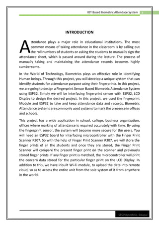 6
IOT Based Biometric Attendace System
SES Polytechnic, Solapur
INTRODUCTION
ttendance plays a major role in educational institutions. The most
common means of taking attendance in the classroom is by calling out
the roll numbers of students or asking the students to manually sign the
attendance sheet, which is passed around during the lecture. The process of
manually taking and maintaining the attendance records becomes highly
cumbersome.
In the World of Technology, Biometrics plays an effective role in identifying
Human beings. Through this project, you will develop a unique system that can
identify students for attendance purpose using their fingerprints. In this project,
we are going to design a Fingerprint Sensor Based Biometric Attendance System
using ESP32. Simply we will be interfacing fingerprint sensor with ESP32, LCD
Display to design the desired project. In this project, we used the fingerprint
Module and ESP32 to take and keep attendance data and records. Biometric
Attendance systems are commonly used systems to mark the presence in offices
and schools.
This project has a wide application in school, college, business organization,
offices where marking of attendance is required accurately with time. By using
the fingerprint sensor, the system will become more secure for the users. You
will need an ESP32 board for interfacing microcontroller with the Finger Print
Scanner R307. So with the help of Finger Print Scanner R307, we will store the
finger prints of all the students and once they are stored, the Finger Print
Scanner will compare the present finger print on the scanner and previously
stored finger prints. If any finger print is matched, the microcontroller will print
the concern data stored for the particular finger print on the LCD Display. In
addition to this, we have inbuilt Wi-Fi module, to upload the data into remote
cloud, so as to access the entire unit from the sole system of it from anywhere
in the world.
A
 