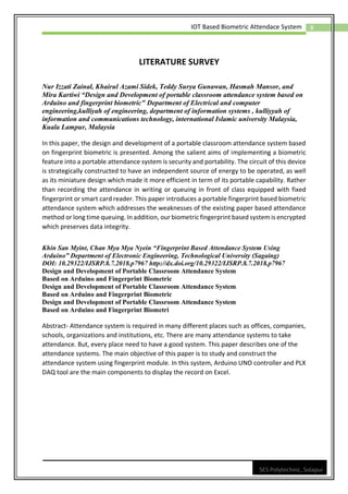 8
IOT Based Biometric Attendace System
SES Polytechnic, Solapur
LITERATURE SURVEY
Nur Izzati Zainal, Khairul Azami Sidek, Teddy Surya Gunawan, Hasmah Mansor, and
Mira Kartiwi “Design and Development of portable classroom attendance system based on
Arduino and fingerprint biometric" Department of Electrical and computer
engineering,kulliyah of engineering, department of information systems , kulliyyah of
information and communications technology, international Islamic university Malaysia,
Kuala Lampur, Malaysia
In this paper, the design and development of a portable classroom attendance system based
on fingerprint biometric is presented. Among the salient aims of implementing a biometric
feature into a portable attendance system is security and portability. The circuit of this device
is strategically constructed to have an independent source of energy to be operated, as well
as its miniature design which made it more efficient in term of its portable capability. Rather
than recording the attendance in writing or queuing in front of class equipped with fixed
fingerprint or smart card reader. This paper introduces a portable fingerprint based biometric
attendance system which addresses the weaknesses of the existing paper based attendance
method or long time queuing. In addition, our biometric fingerprint based system is encrypted
which preserves data integrity.
Khin San Myint, Chan Mya Mya Nyein “Fingerprint Based Attendance System Using
Arduino” Department of Electronic Engineering, Technological University (Sagaing)
DOI: 10.29322/IJSRP.8.7.2018.p7967 http://dx.doi.org/10.29322/IJSRP.8.7.2018.p7967
Design and Development of Portable Classroom Attendance System
Based on Arduino and Fingerprint Biometric
Design and Development of Portable Classroom Attendance System
Based on Arduino and Fingerprint Biometric
Design and Development of Portable Classroom Attendance System
Based on Arduino and Fingerprint Biometri
Abstract- Attendance system is required in many different places such as offices, companies,
schools, organizations and institutions, etc. There are many attendance systems to take
attendance. But, every place need to have a good system. This paper describes one of the
attendance systems. The main objective of this paper is to study and construct the
attendance system using fingerprint module. In this system, Arduino UNO controller and PLX
DAQ tool are the main components to display the record on Excel.
 