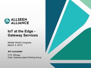 10 March 2015 AllSeen Alliance 1
IoT at the Edge -
Gateway Services
Mobile World Congress
March 3, 2015
Art Lancaster
CTO, Affinegy
Chair, Gateway Agent Working Group
 
