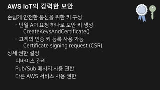 Pub/Sub 메시지 사용 권한 설정 예
{
"Version": "2012-10-17",
"Statement": [
{
"Effect": "Allow",
"Action": ["iot:Publish"],
"Resource":
["arn:aws:iot:us-east-1:123456972007:topic/foo"]
},
{
"Effect": "Allow",
"Action": ["iot:Subscribe"],
"Resource":
["arn:aws:iot:us-east-1:123456972007:topicfilter/foo/bar/*"]
}]}
 
