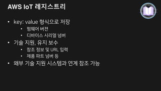 AWS IoT – 디바이스 관리
S3에 versioning 기능을 통해 펌웨어 관리 및 저장
메시지를 디바이스 게이트웨이를 통해 디바이스 전체 또는 부분에 전달하고, S3 URL을
전달하여 디바이스가 펌웨어를 직접 다운로드 가능
펌웨어 업데이트
S3에 펌웨어 저장
Publish (디바이스에 알림)
• 원하는 디바이스
업데이트 가능
• 규칙 엔진에서 펌웨어
업데이트 상태를
DynamoDB 등에 저장
관린
• 레지시트리에 버젼 정보
저장 관리
 