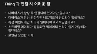 AWS IoT 구성
DEVICE SDK
Set of client libraries to
connect, authenticate and
exchange messages
MESSAGE BROKER
Communicate with devices via
MQTT and HTTP
AUTHENTICATION
Secure with mutual
authentication and encryption
RULES ENGINE
Transform messages
based on rules and
route to AWS Services
AWS Services
- - - - -
3P Services
DEVICE SHADOW
Persistent thing state
during intermittent
connections
APPLICATIONS
AWS IoT API
REGISTRY
Identity and Management of
your things
 