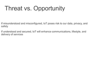 Threat vs. Opportunity
If misunderstood and misconfigured, IoT poses risk to our data, privacy, and
safety
If understood and secured, IoT will enhance communications, lifestyle, and
delivery of services
 