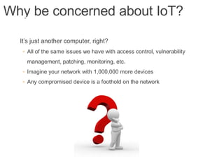 Why be concerned about IoT?
It’s just another computer, right?
◦ All of the same issues we have with access control, vulnerability
management, patching, monitoring, etc.
◦ Imagine your network with 1,000,000 more devices
◦ Any compromised device is a foothold on the network
 