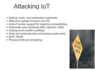 Attacking IoT
-> Default, weak, and hardcoded credentials
-> Difficult to update firmware and OS
-> Lack of vendor support for repairing vulnerabilities
-> Vulnerable web interfaces (SQL injection, XSS)
-> Coding errors (buffer overflow)
-> Clear text protocols and unnecessary open ports
-> DoS / DDoS
-> Physical theft and tampering
 