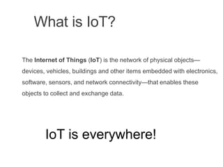 What is IoT?
The Internet of Things (IoT) is the network of physical objects—
devices, vehicles, buildings and other items embedded with electronics,
software, sensors, and network connectivity—that enables these
objects to collect and exchange data.
IoT is everywhere!
 