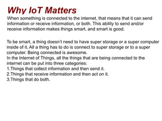 Why IoT Matters
When something is connected to the internet, that means that it can send
information or receive information, or both. This ability to send and/or
receive information makes things smart, and smart is good.
To be smart, a thing doesn’t need to have super storage or a super computer
inside of it. All a thing has to do is connect to super storage or to a super
computer. Being connected is awesome.
In the Internet of Things, all the things that are being connected to the
internet can be put into three categories:
1.Things that collect information and then send it.
2.Things that receive information and then act on it.
3.Things that do both.
 
