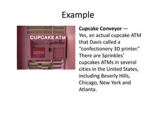 Example
Cupcake Conveyor —
Yes, an actual cupcake ATM
that Davis called a
“confectionery 3D printer.”
There are Sprinkles’
cupcakes ATMs in several
cities in the United States,
including Beverly Hills,
Chicago, New York and
Atlanta.
 