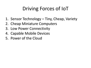 Driving Forces of IoT
1. Sensor Technology – Tiny, Cheap, Variety
2. Cheap Miniature Computers
3. Low Power Connectivity
4. Capable Mobile Devices
5. Power of the Cloud
 