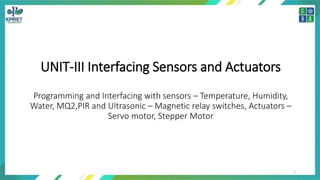 UNIT-III Interfacing Sensors and Actuators
Programming and Interfacing with sensors – Temperature, Humidity,
Water, MQ2,PIR and Ultrasonic – Magnetic relay switches, Actuators –
Servo motor, Stepper Motor
1
 