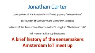 Jonathan Carter
co-organizer of the Amsterdam IoT metup group “sensemakers”
co-founder of Glimworm and Glimworm Beacons
initiator of the Amsterdam iBeacon and IoT Living Lab “The beacon mile”
IoT mentor at Startup Bootcamp
A brief history of the sensemakers
Amsterdam IoT meet up
 