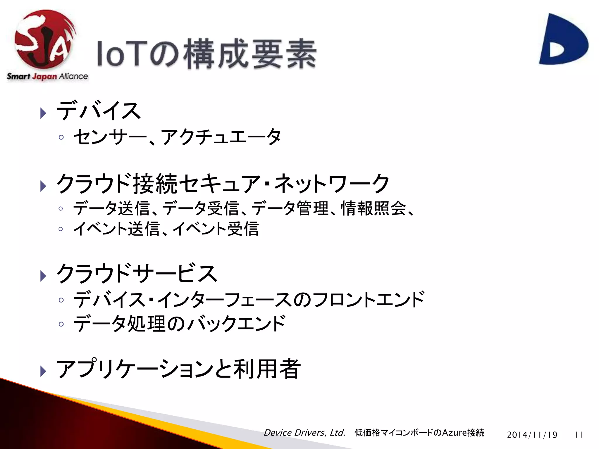  デバイス 
◦ センサー、アクチュエータ 
 クラウド接続セキュア・ネットワーク 
◦ データ送信、データ受信、データ管理、情報照会、 
◦ イベント送信、イベント受信 
 クラウドサービス 
◦ デバイス・インターフェースのフロントエンド 
◦ データ処理のバックエンド 
 アプリケーションと利用者 
Device Drivers, Ltd. 低価格マイコンボードのAzure接続 
2014/11/19 11 
 