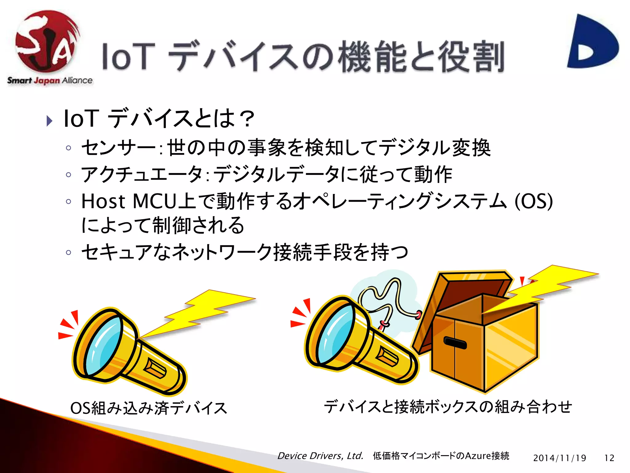  IoT デバイスとは？ 
◦ センサー：世の中の事象を検知してデジタル変換 
◦ アクチュエータ：デジタルデータに従って動作 
◦ Host MCU上で動作するオペレーティングシステム(OS) 
によって制御される 
◦ セキュアなネットワーク接続手段を持つ 
OS組み込み済デバイスデバイスと接続ボックスの組み合わせ 
Device Drivers, Ltd. 低価格マイコンボードのAzure接続 
2014/11/19 12 
 