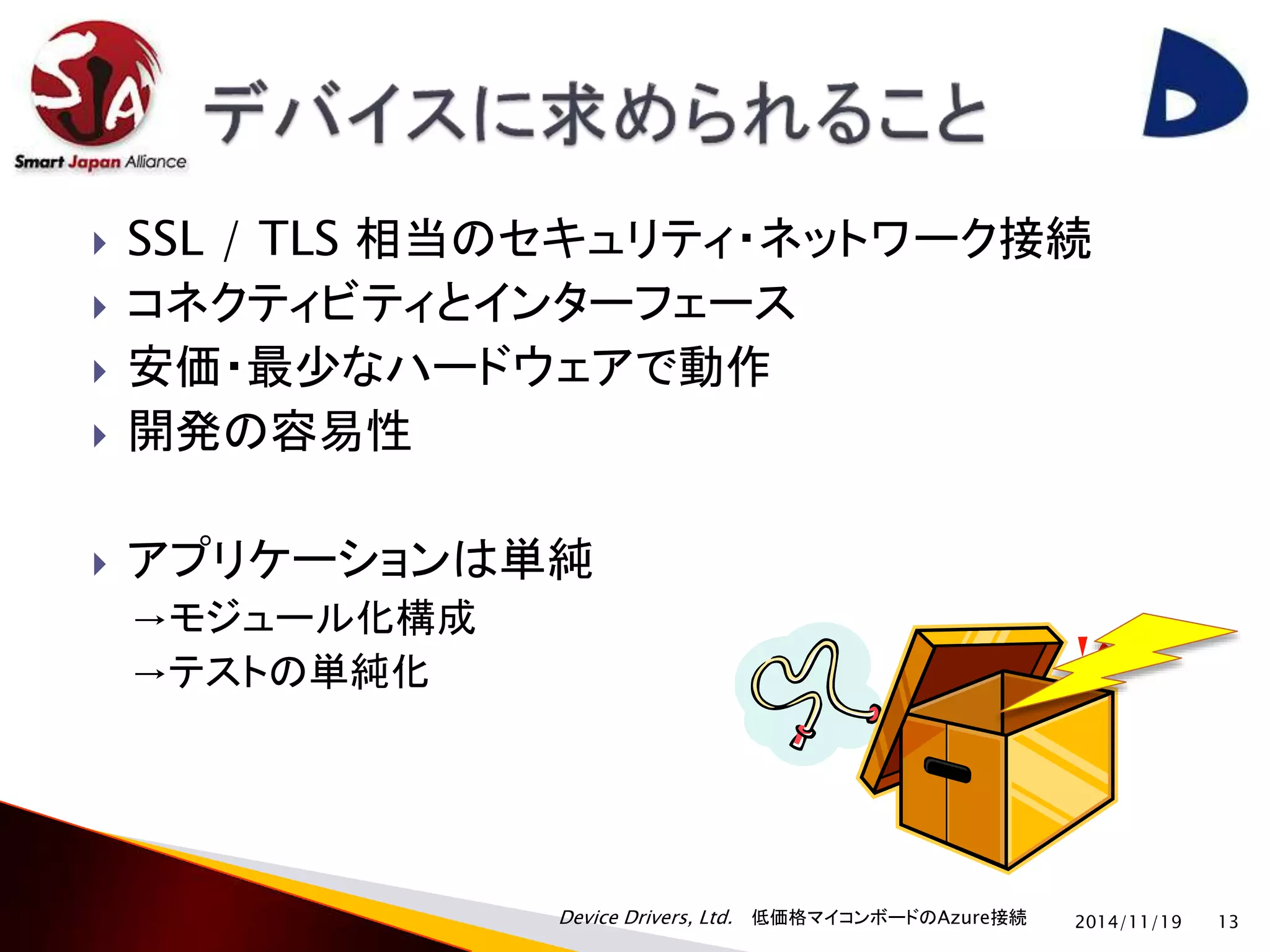  SSL / TLS 相当のセキュリティ・ネットワーク接続 
 コネクティビティとインターフェース 
 安価・最少なハードウェアで動作 
Device Drivers, Ltd. 低価格マイコンボードのAzure接続 
 開発の容易性 
 アプリケーションは単純 
→モジュール化構成 
→テストの単純化 
2014/11/19 13 
 
