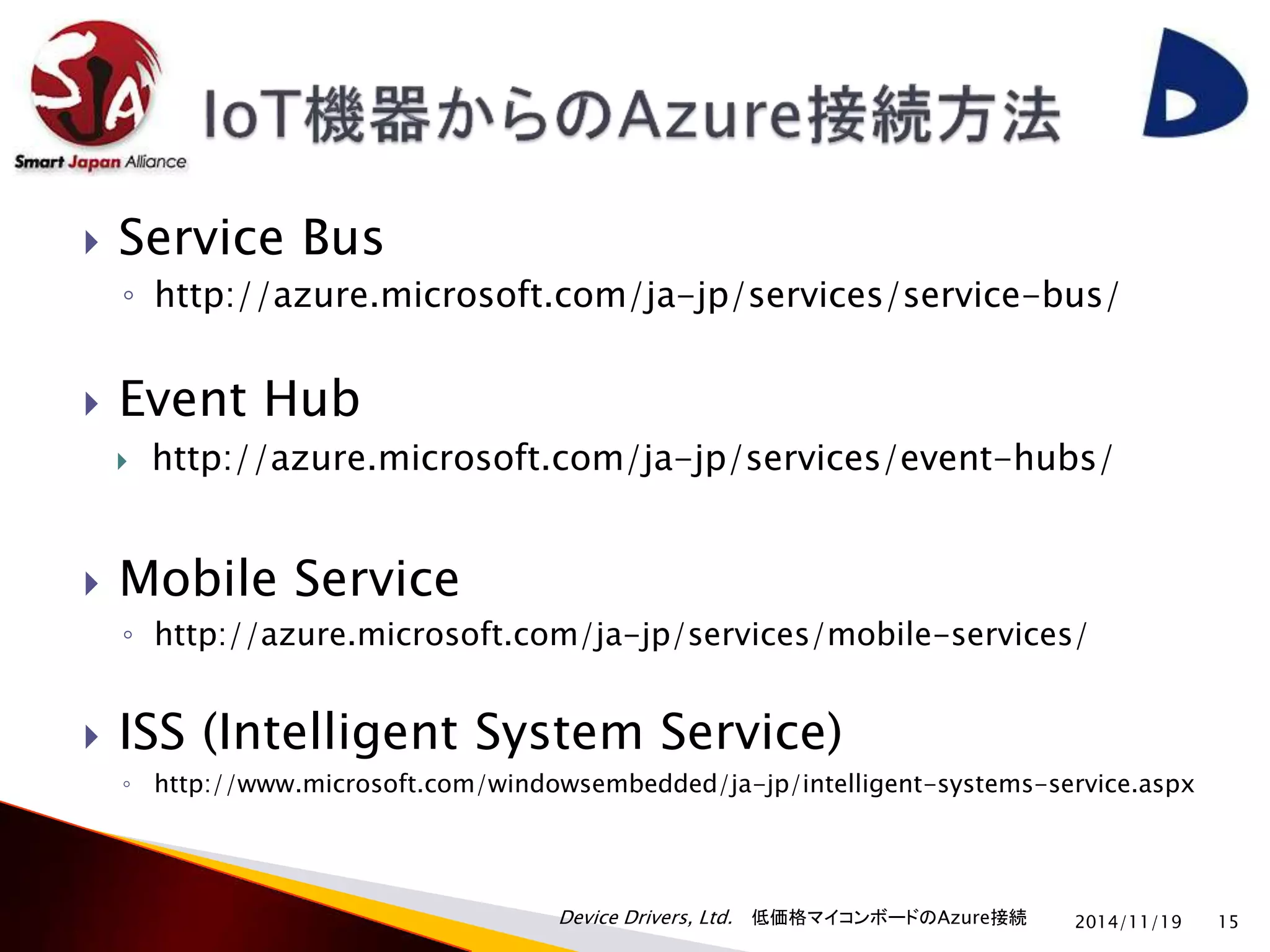 Device Drivers, Ltd. 低価格マイコンボードのAzure接続 
 Service Bus 
◦ http://azure.microsoft.com/ja-jp/services/service-bus/ 
 Event Hub 
 http://azure.microsoft.com/ja-jp/services/event-hubs/ 
 Mobile Service 
◦ http://azure.microsoft.com/ja-jp/services/mobile-services/ 
 ISS (Intelligent System Service) 
◦ http://www.microsoft.com/windowsembedded/ja-jp/intelligent-systems-service.aspx 
2014/11/19 15 
 