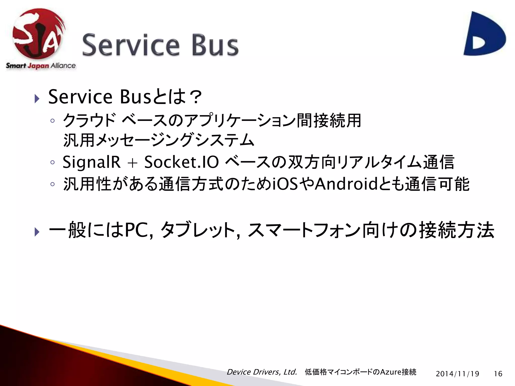  Service Busとは？ 
◦ クラウドベースのアプリケーション間接続用 
汎用メッセージングシステム 
◦ SignalR + Socket.IO ベースの双方向リアルタイム通信 
◦ 汎用性がある通信方式のためiOSやAndroidとも通信可能 
 一般にはPC, タブレット, スマートフォン向けの接続方法 
Device Drivers, Ltd. 低価格マイコンボードのAzure接続 
2014/11/19 16 
 