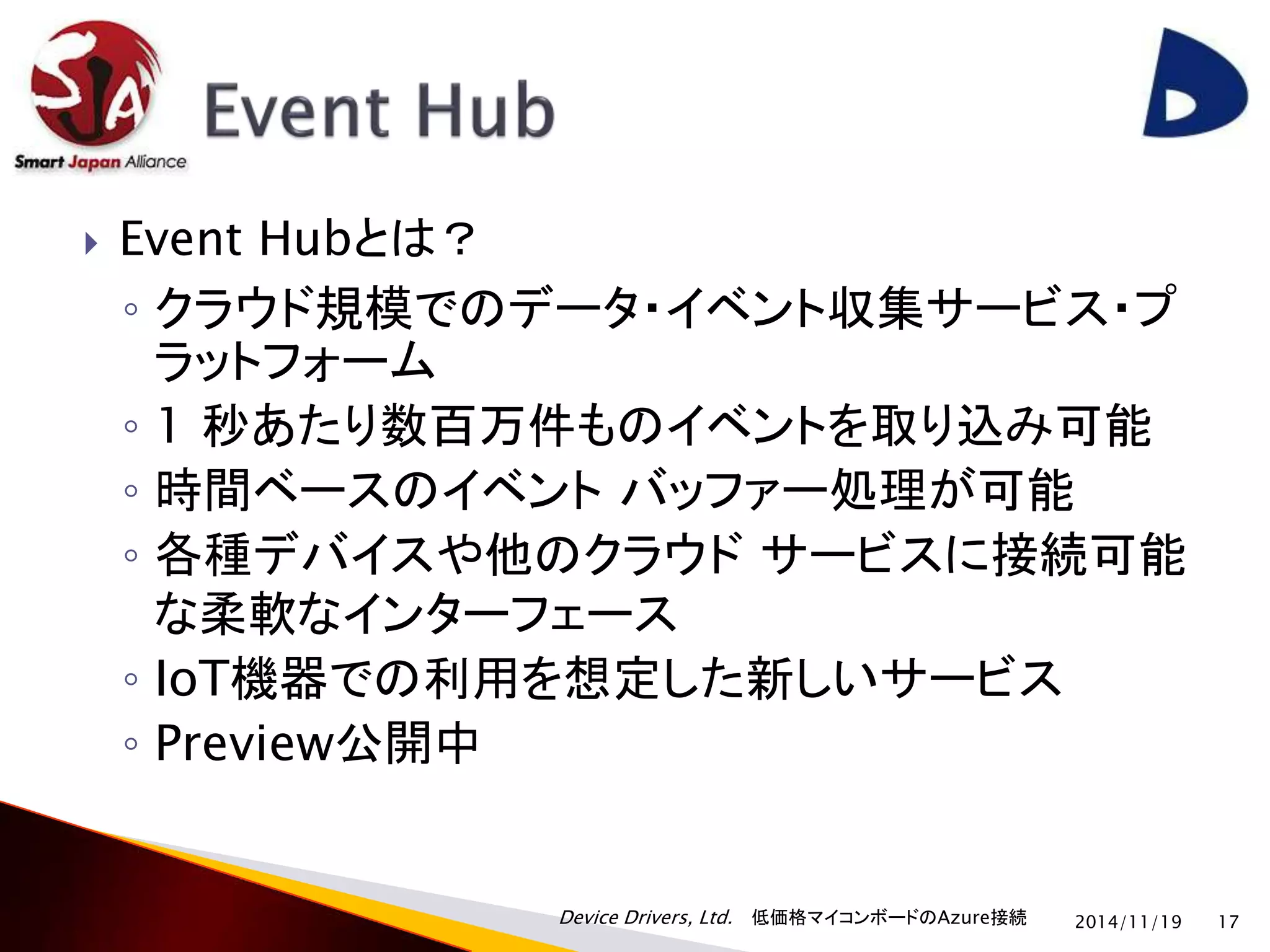  Event Hubとは？ 
◦ クラウド規模でのデータ・イベント収集サービス・プ 
ラットフォーム 
◦ 1 秒あたり数百万件ものイベントを取り込み可能 
◦ 時間ベースのイベントバッファー処理が可能 
◦ 各種デバイスや他のクラウドサービスに接続可能 
な柔軟なインターフェース 
◦ IoT機器での利用を想定した新しいサービス 
◦ Preview公開中 
Device Drivers, Ltd. 低価格マイコンボードのAzure接続 
2014/11/19 17 
 