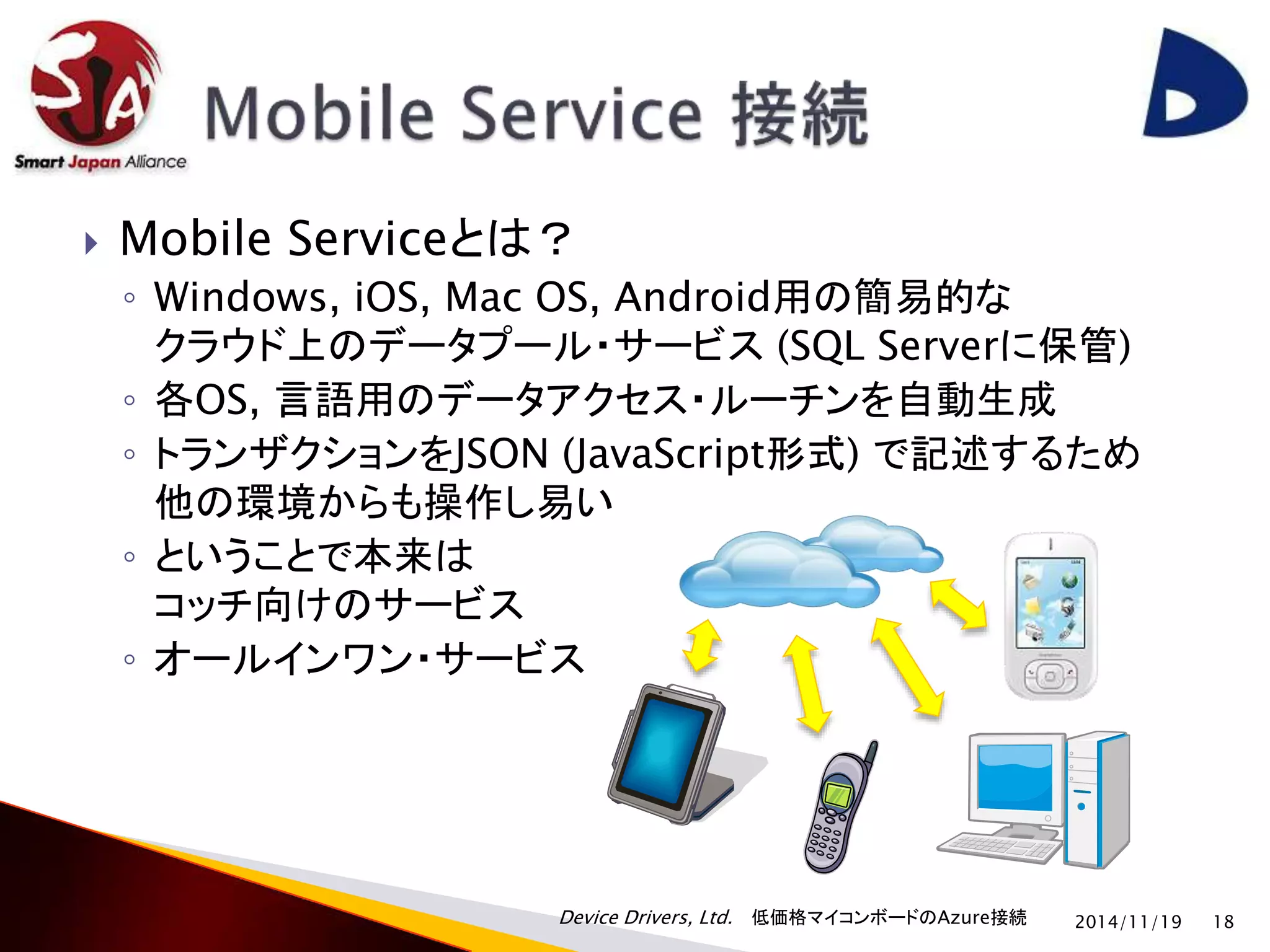  Mobile Serviceとは？ 
◦ Windows, iOS, Mac OS, Android用の簡易的な 
クラウド上のデータプール・サービス(SQL Serverに保管) 
◦ 各OS, 言語用のデータアクセス・ルーチンを自動生成 
◦ トランザクションをJSON (JavaScript形式) で記述するため 
他の環境からも操作し易い 
◦ ということで本来は 
コッチ向けのサービス 
◦ オールインワン・サービス 
Device Drivers, Ltd. 低価格マイコンボードのAzure接続 
2014/11/19 18 
 