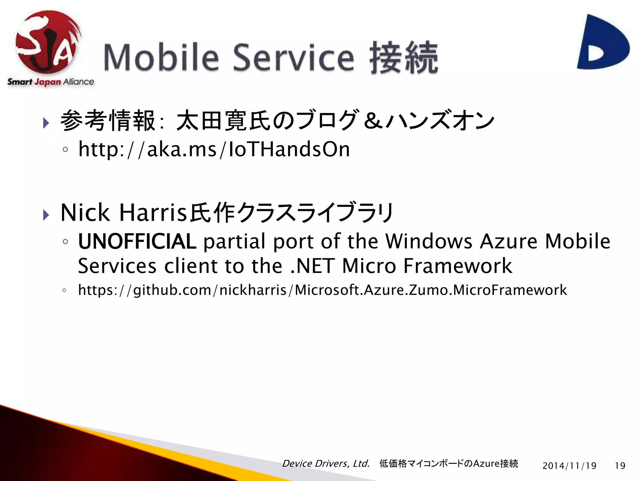  参考情報： 太田寛氏のブログ＆ハンズオン 
◦ http://aka.ms/IoTHandsOn 
 Nick Harris氏作クラスライブラリ 
◦ UNOFFICIAL partial port of the Windows Azure Mobile 
Services client to the .NET Micro Framework 
◦ https://github.com/nickharris/Microsoft.Azure.Zumo.MicroFramework 
Device Drivers, Ltd. 低価格マイコンボードのAzure接続 
2014/11/19 19 
 