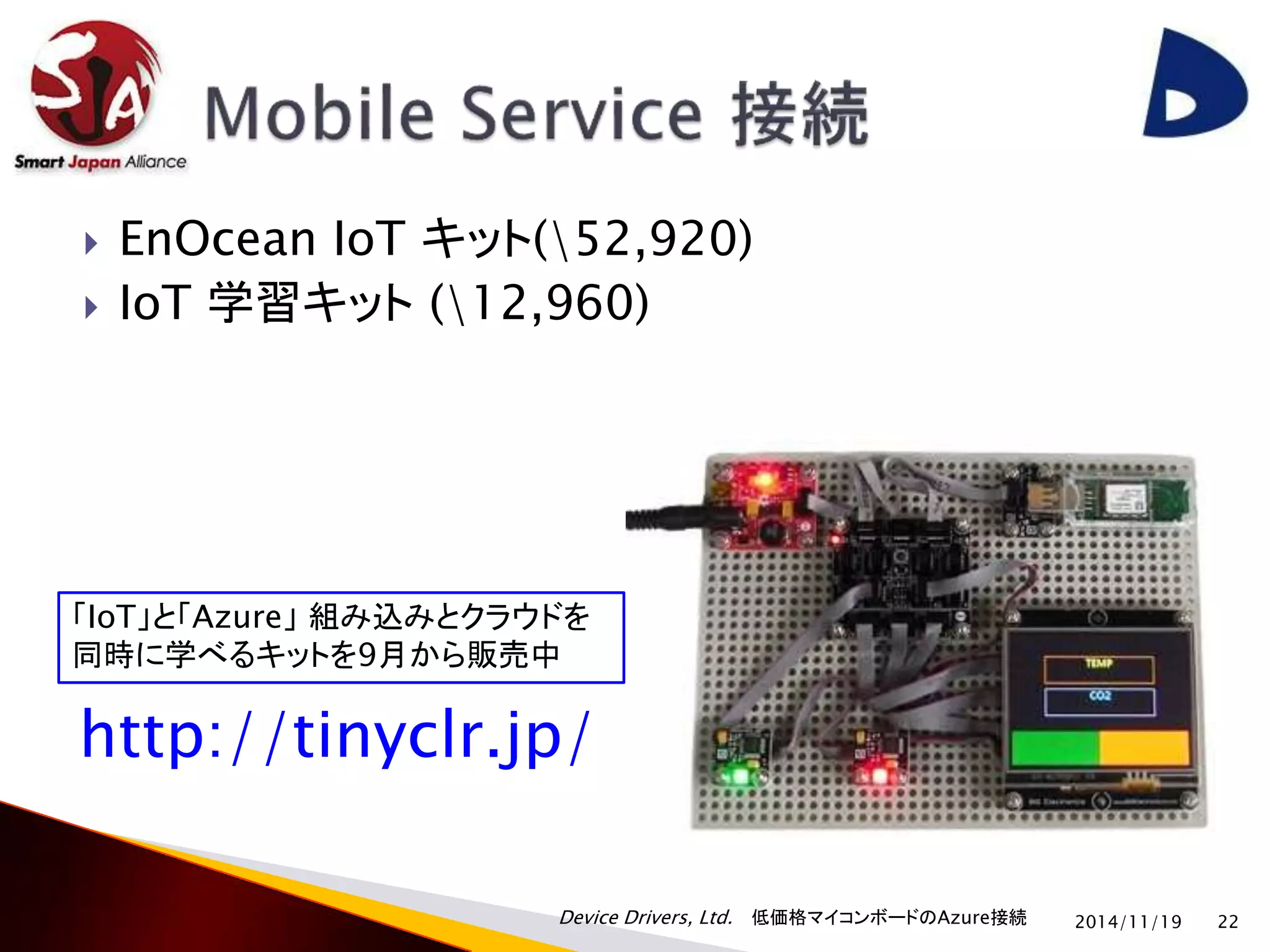  EnOcean IoT キット(52,920) 
 IoT 学習キット(12,960) 
Device Drivers, Ltd. 低価格マイコンボードのAzure接続 
2014/11/19 22 
「IoT」と「Azure」組み込みとクラウドを 
同時に学べるキットを9月から販売中 
http://tinyclr.jp/ 
 