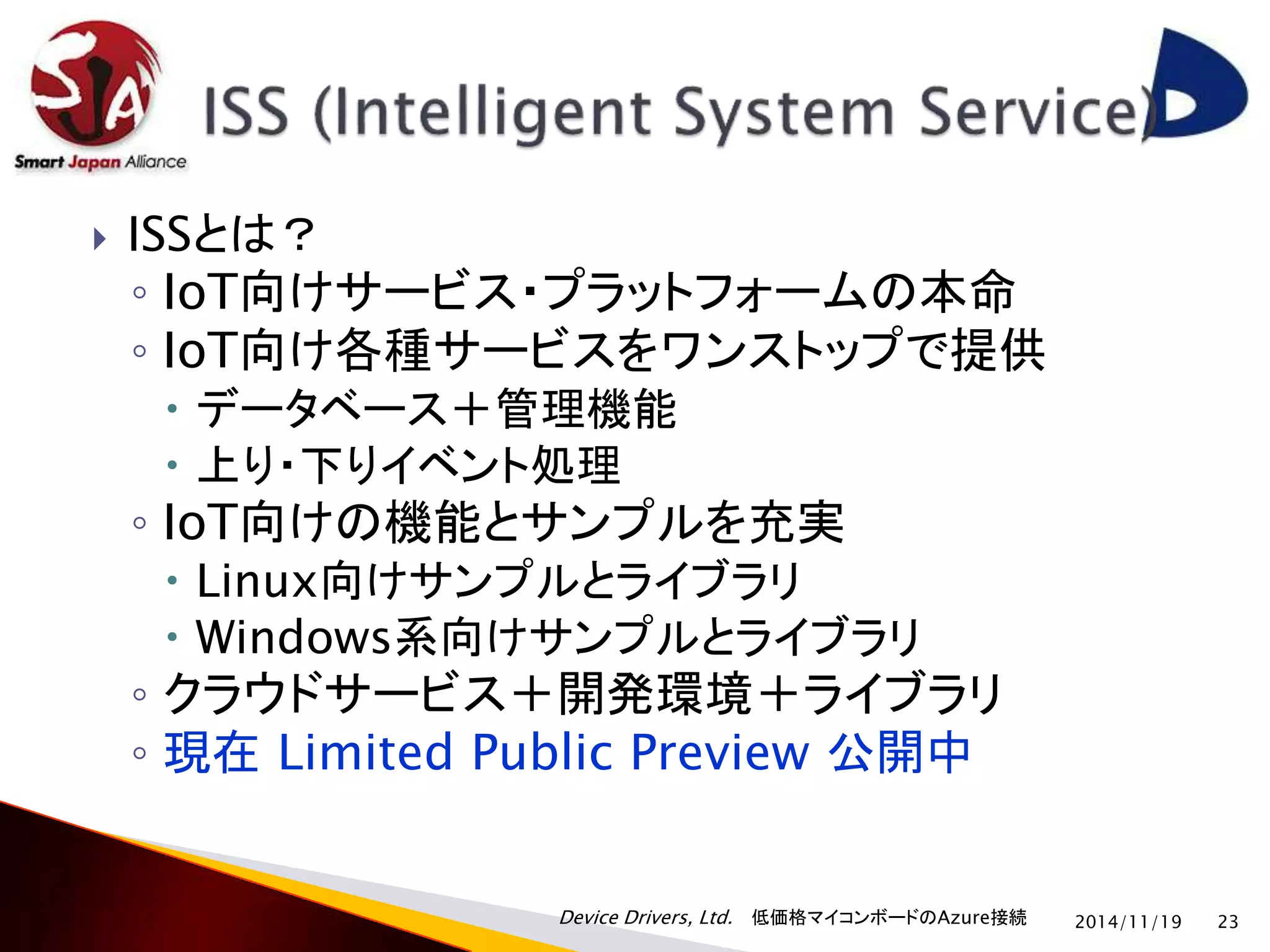  ISSとは？ 
◦ IoT向けサービス・プラットフォームの本命 
◦ IoT向け各種サービスをワンストップで提供 
 データベース＋管理機能 
 上り・下りイベント処理 
◦ IoT向けの機能とサンプルを充実 
 Linux向けサンプルとライブラリ 
 Windows系向けサンプルとライブラリ 
◦ クラウドサービス＋開発環境＋ライブラリ 
◦ 現在Limited Public Preview 公開中 
Device Drivers, Ltd. 低価格マイコンボードのAzure接続 
2014/11/19 23 
 
