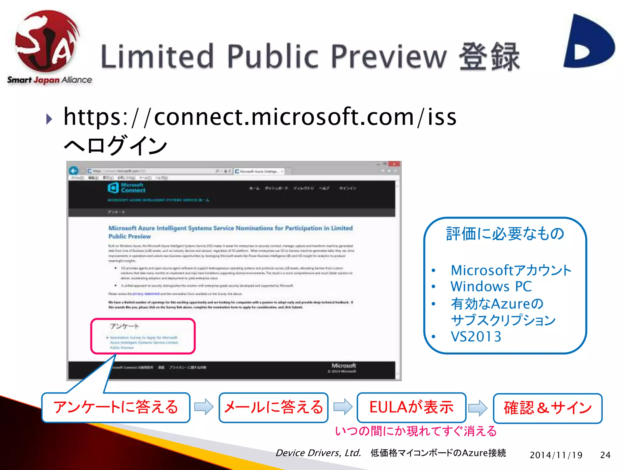  https://connect.microsoft.com/iss 
へログイン 
Device Drivers, Ltd. 低価格マイコンボードのAzure接続 
2014/11/19 24 
アンケートに答える 
評価に必要なもの 
• Microsoftアカウント 
• Windows PC 
• 有効なAzureの 
サブスクリプション 
• VS2013 
メールに答えるEULAが表示確認＆サイン 
いつの間にか現れてすぐ消える 
 