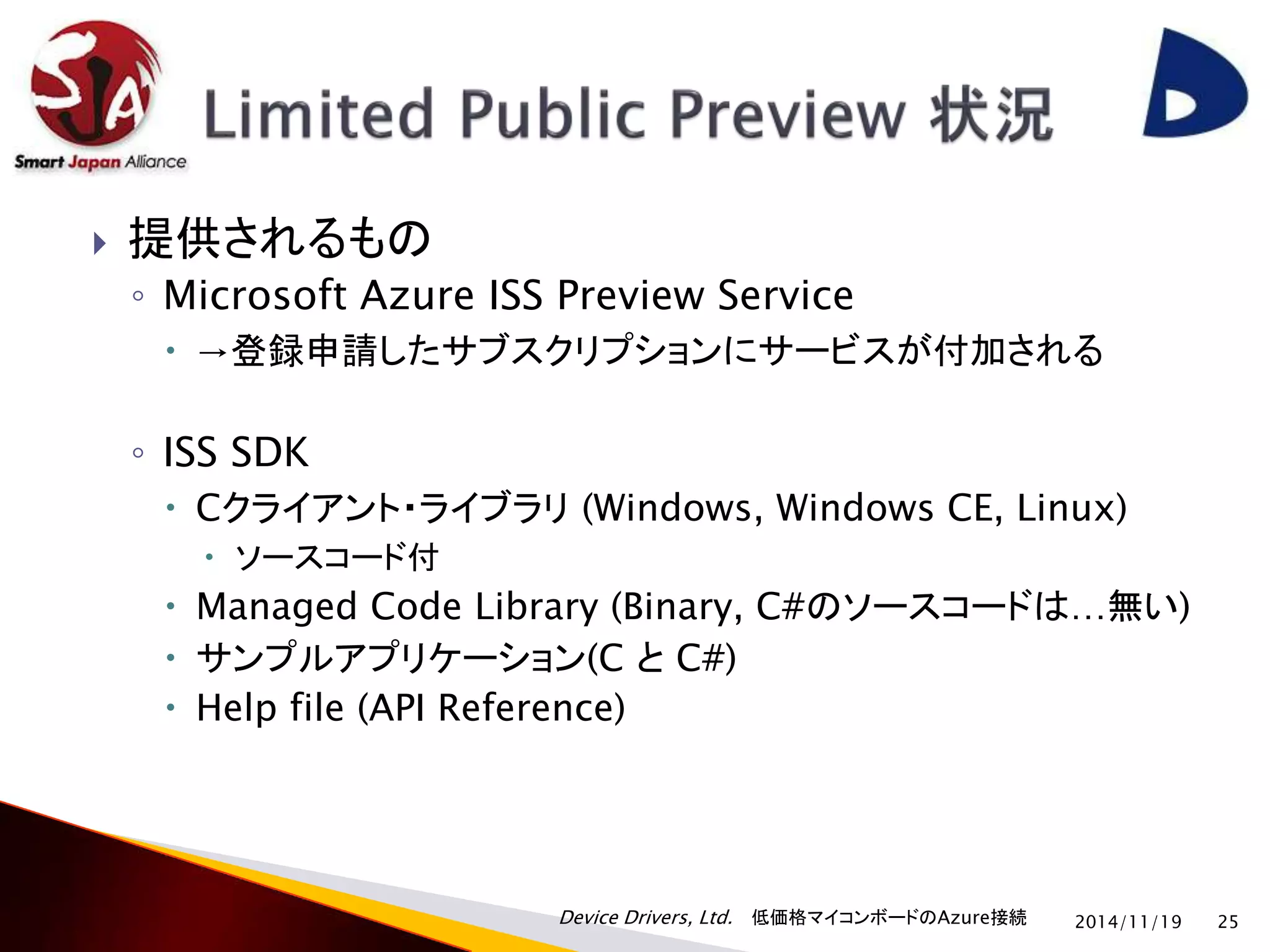  提供されるもの 
◦ Microsoft Azure ISS Preview Service 
 →登録申請したサブスクリプションにサービスが付加される 
Device Drivers, Ltd. 低価格マイコンボードのAzure接続 
◦ ISS SDK 
 Cクライアント・ライブラリ(Windows, Windows CE, Linux) 
 ソースコード付 
 Managed Code Library (Binary, C#のソースコードは…無い) 
 サンプルアプリケーション(C とC#) 
 Help file (API Reference) 
2014/11/19 25 
 