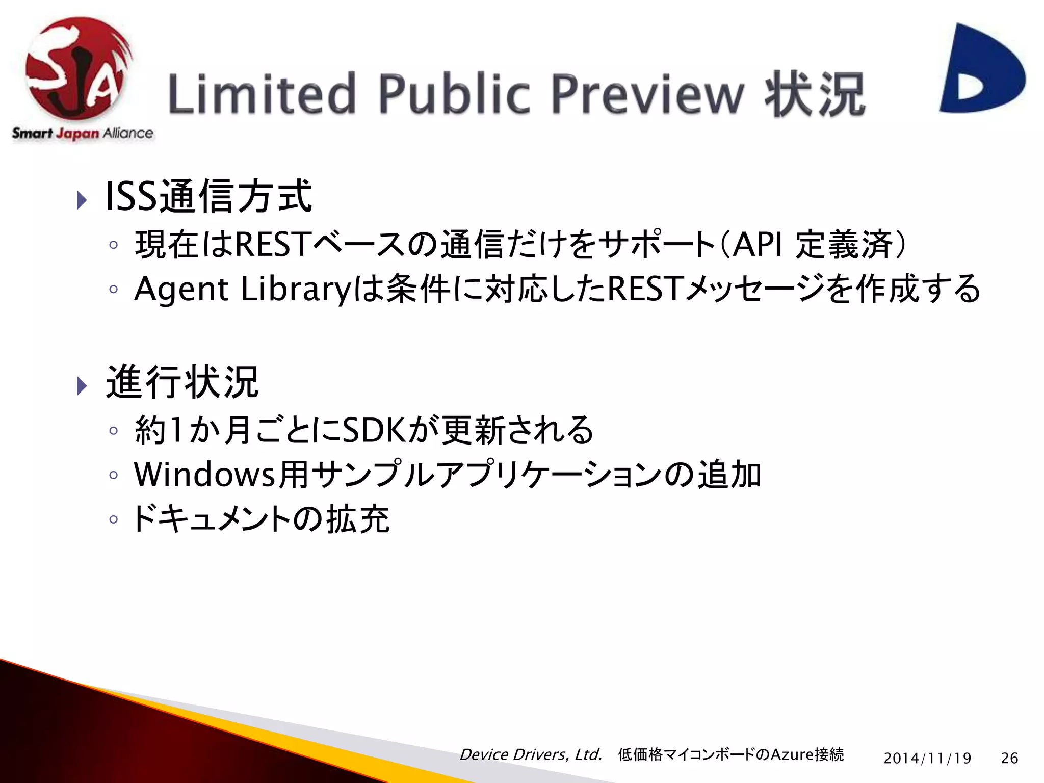 ISS通信方式 
◦ 現在はRESTベースの通信だけをサポート（API 定義済） 
◦ Agent Libraryは条件に対応したRESTメッセージを作成する 
 進行状況 
◦ 約1か月ごとにSDKが更新される 
◦ Windows用サンプルアプリケーションの追加 
◦ ドキュメントの拡充 
Device Drivers, Ltd. 低価格マイコンボードのAzure接続 
2014/11/19 26 
 