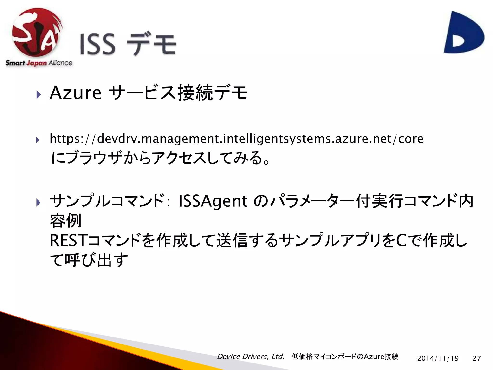  Azure サービス接続デモ 
 https://devdrv.management.intelligentsystems.azure.net/core 
にブラウザからアクセスしてみる。 
 サンプルコマンド： ISSAgent のパラメーター付実行コマンド内 
容例 
RESTコマンドを作成して送信するサンプルアプリをCで作成し 
て呼び出す 
Device Drivers, Ltd. 低価格マイコンボードのAzure接続 
2014/11/19 27 
 