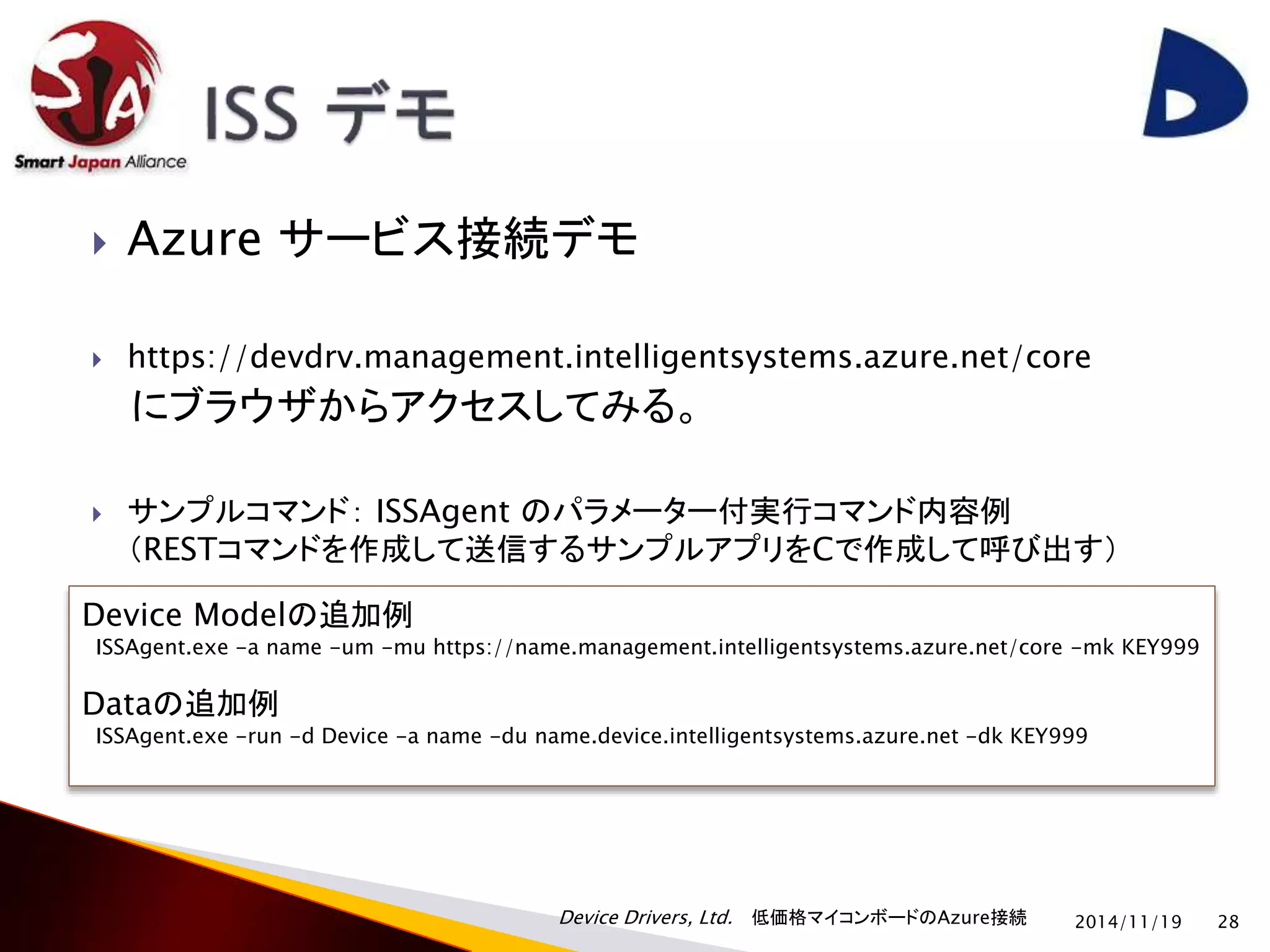  Azure サービス接続デモ 
 https://devdrv.management.intelligentsystems.azure.net/core 
にブラウザからアクセスしてみる。 
 サンプルコマンド： ISSAgent のパラメーター付実行コマンド内容例 
（RESTコマンドを作成して送信するサンプルアプリをCで作成して呼び出す） 
Device Modelの追加例 
ISSAgent.exe -a name -um -mu https://name.management.intelligentsystems.azure.net/core -mk KEY999 
Dataの追加例 
ISSAgent.exe -run -d Device -a name -du name.device.intelligentsystems.azure.net -dk KEY999 
Device Drivers, Ltd. 低価格マイコンボードのAzure接続 
2014/11/19 28 
 