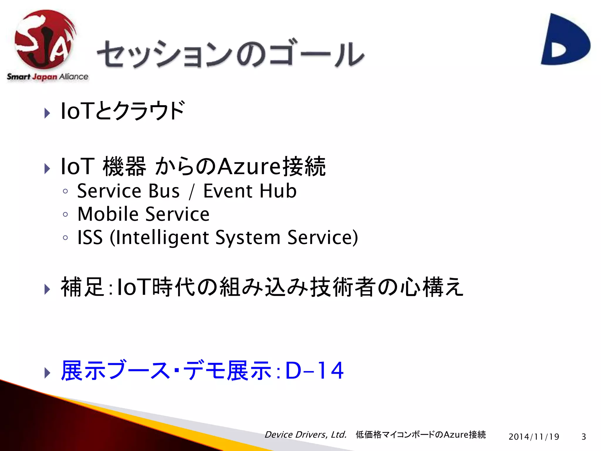 Device Drivers, Ltd. 低価格マイコンボードのAzure接続 
 IoTとクラウド 
 IoT 機器からのAzure接続 
◦ Service Bus / Event Hub 
◦ Mobile Service 
◦ ISS (Intelligent System Service) 
 補足：IoT時代の組み込み技術者の心構え 
 展示ブース・デモ展示：D-14 
2014/11/19 3 
 