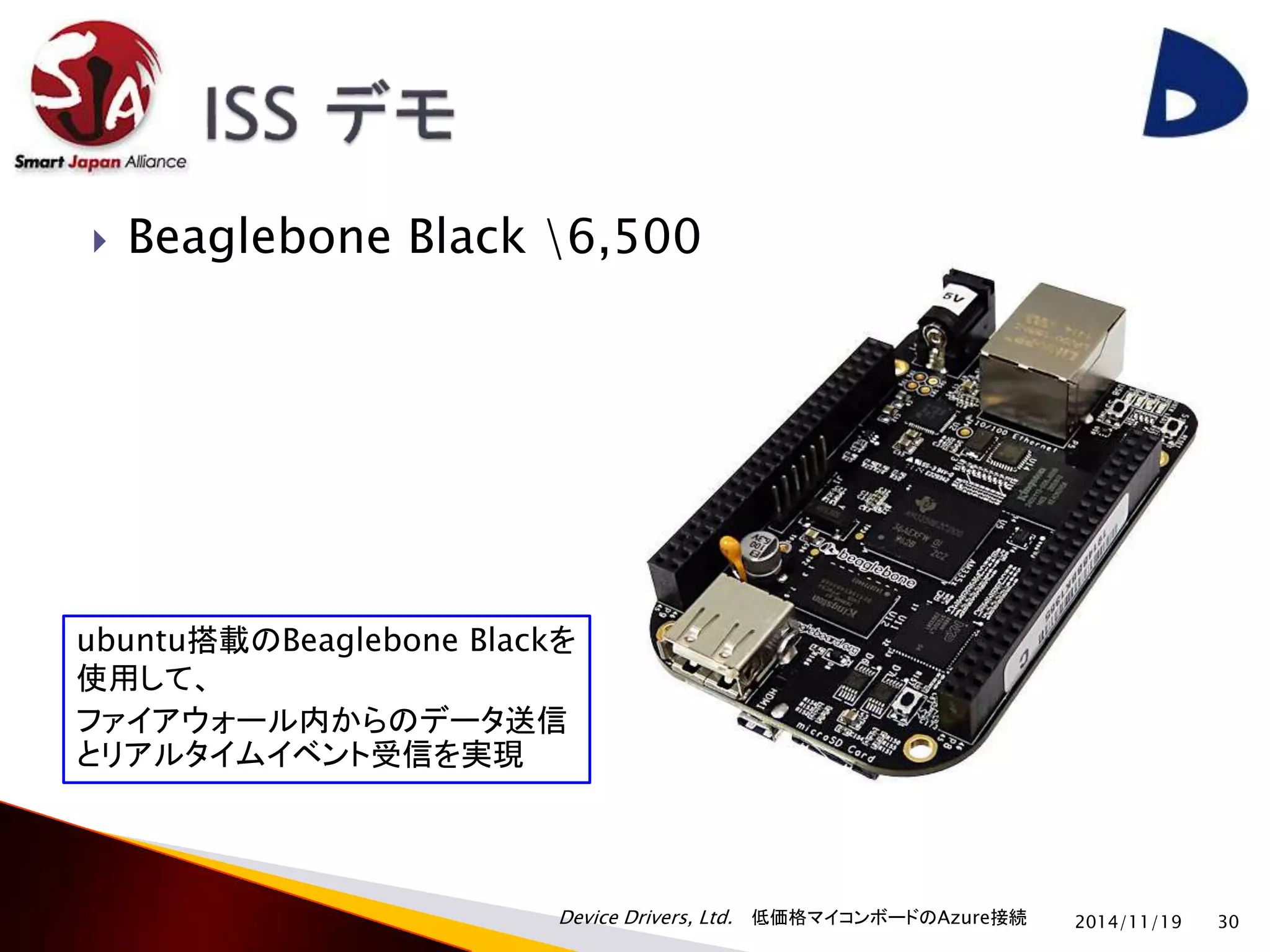  Beaglebone Black 6,500 
Device Drivers, Ltd. 低価格マイコンボードのAzure接続 
2014/11/19 30 
ubuntu搭載のBeaglebone Blackを 
使用して、 
ファイアウォール内からのデータ送信 
とリアルタイムイベント受信を実現 
 