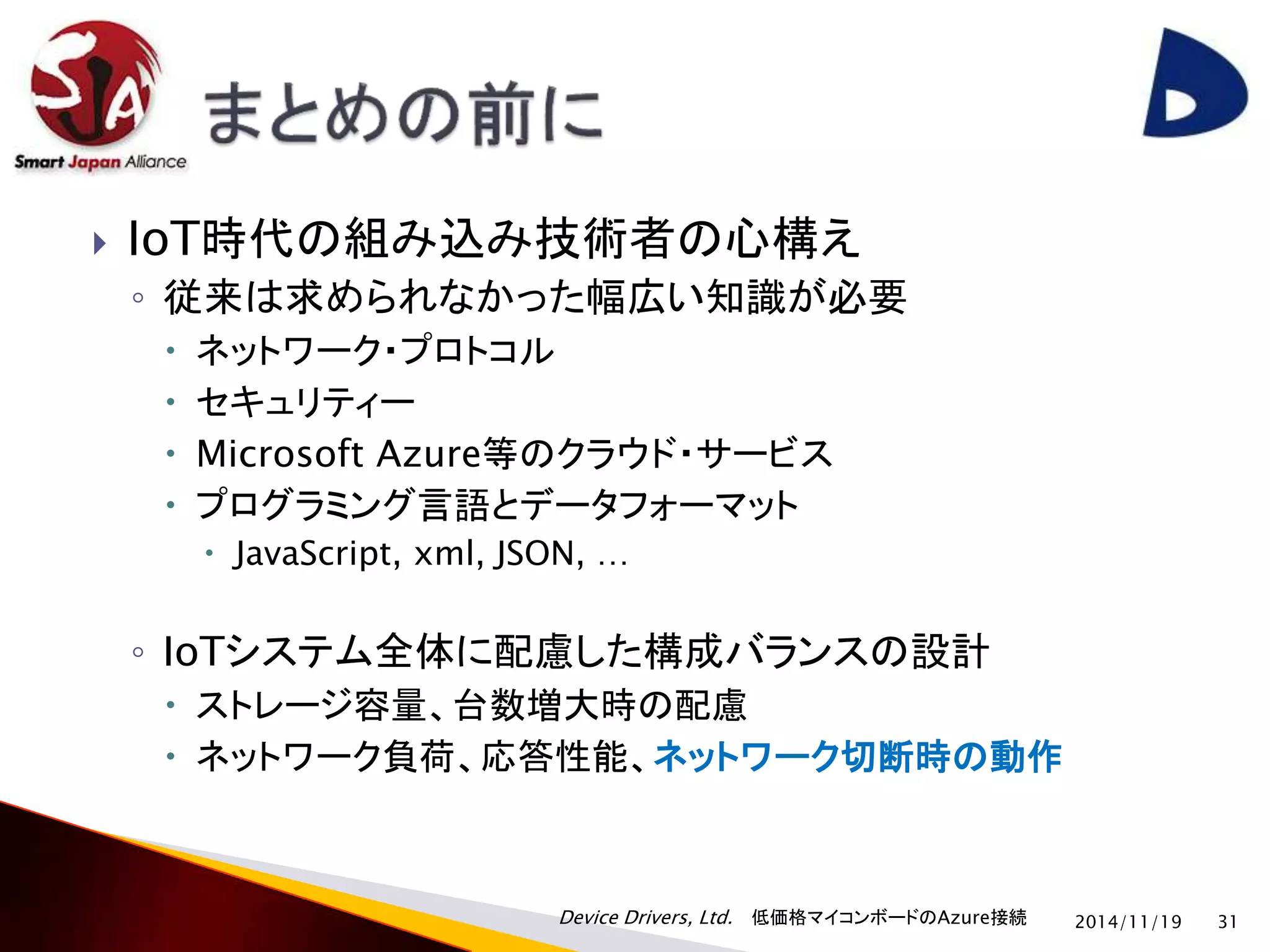  IoT時代の組み込み技術者の心構え 
◦ 従来は求められなかった幅広い知識が必要 
 ネットワーク・プロトコル 
 セキュリティー 
 Microsoft Azure等のクラウド・サービス 
 プログラミング言語とデータフォーマット 
 JavaScript, xml, JSON, … 
◦ IoTシステム全体に配慮した構成バランスの設計 
 ストレージ容量、台数増大時の配慮 
 ネットワーク負荷、応答性能、ネットワーク切断時の動作 
Device Drivers, Ltd. 低価格マイコンボードのAzure接続 
2014/11/19 31 
 