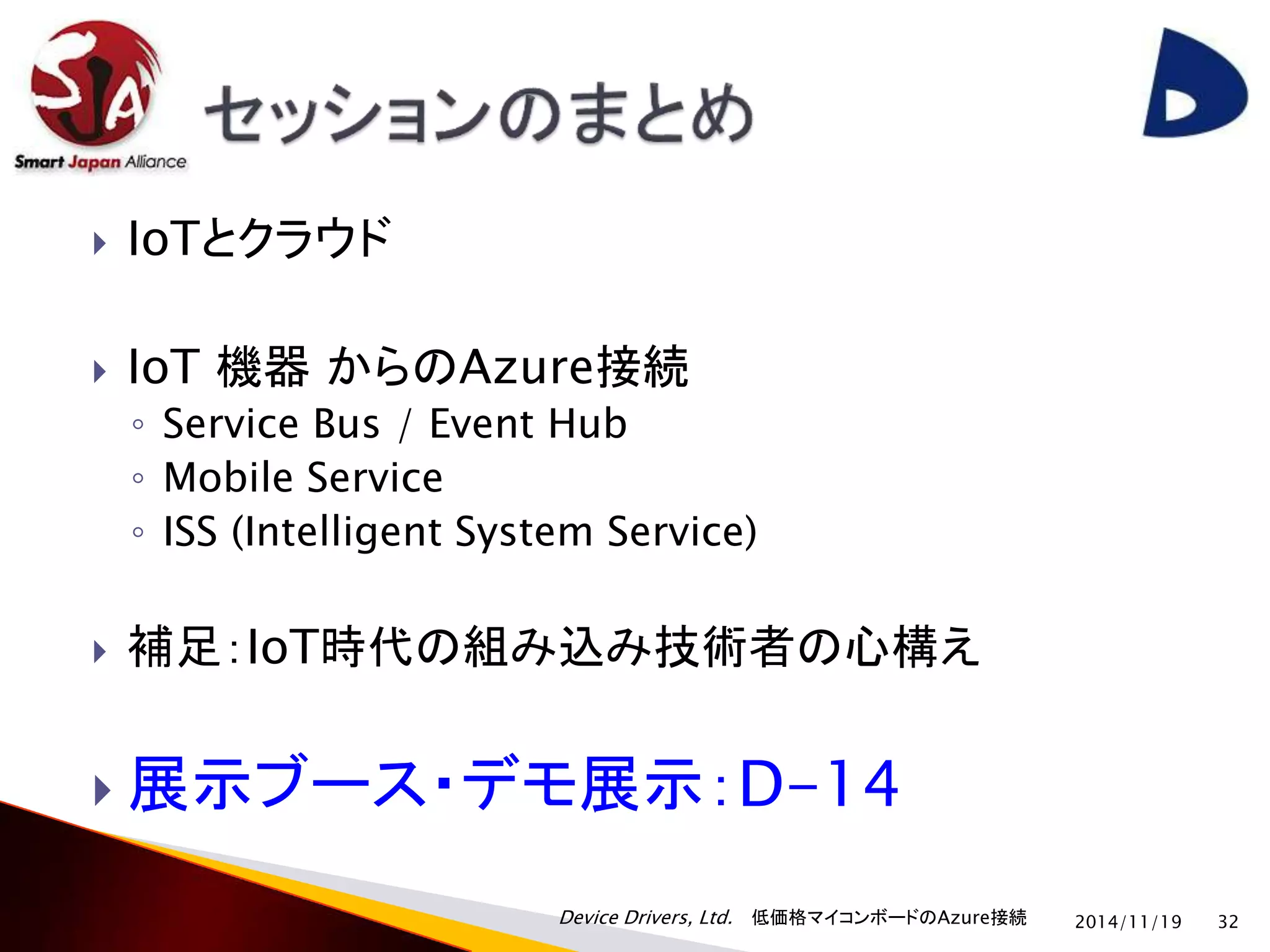 Device Drivers, Ltd. 低価格マイコンボードのAzure接続 
 IoTとクラウド 
 IoT 機器からのAzure接続 
◦ Service Bus / Event Hub 
◦ Mobile Service 
◦ ISS (Intelligent System Service) 
 補足：IoT時代の組み込み技術者の心構え 
 展示ブース・デモ展示：D-14 
2014/11/19 32 
