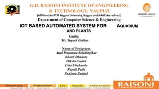 G.H. RAISONI INSTITUTE OF ENGINEERING
& TECHNOLOGY, NAGPUR
(Affiliated to RTM Nagpur University, Nagpur and NAAC Accredited.)
Department of Computer Science & Engineering
Guide:
Mr. Yogesh Golhar
Name of Projectees
Anal Prasanna Salshingikar
Bharti Dhakate
Diksha Golait
Ekta Chahande
Rupali Patle
Sanjana Zanjad
IOT BASED AUTOMATED SYSTEM FOR AQUARIUM
AND PLANTS
 